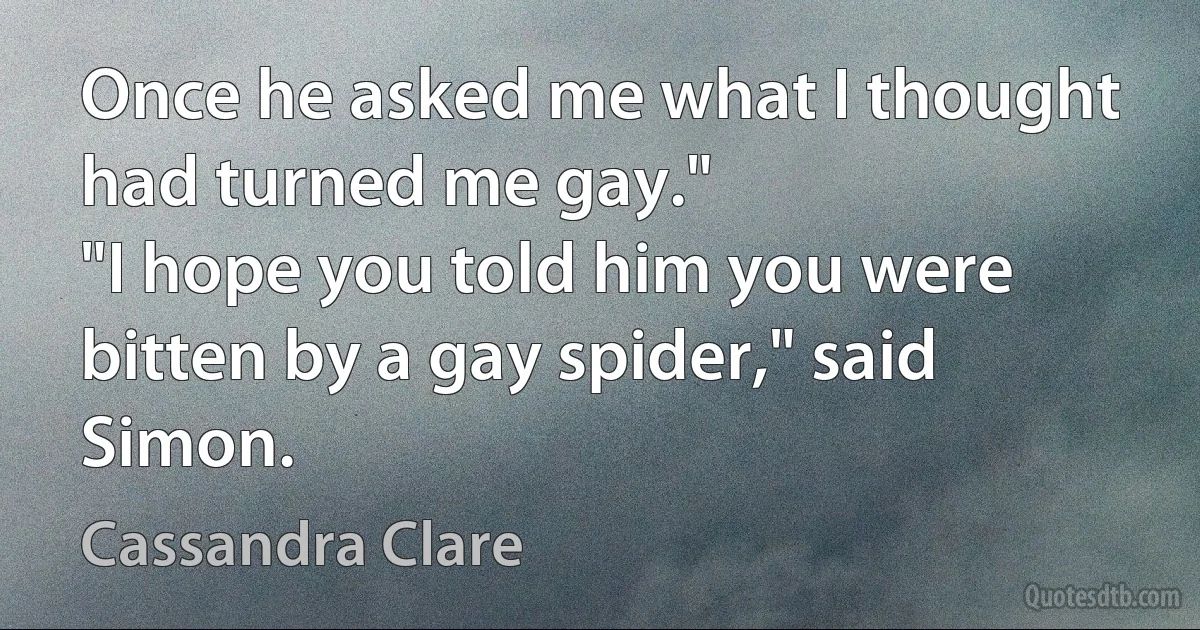 Once he asked me what I thought had turned me gay."
"I hope you told him you were bitten by a gay spider," said Simon. (Cassandra Clare)