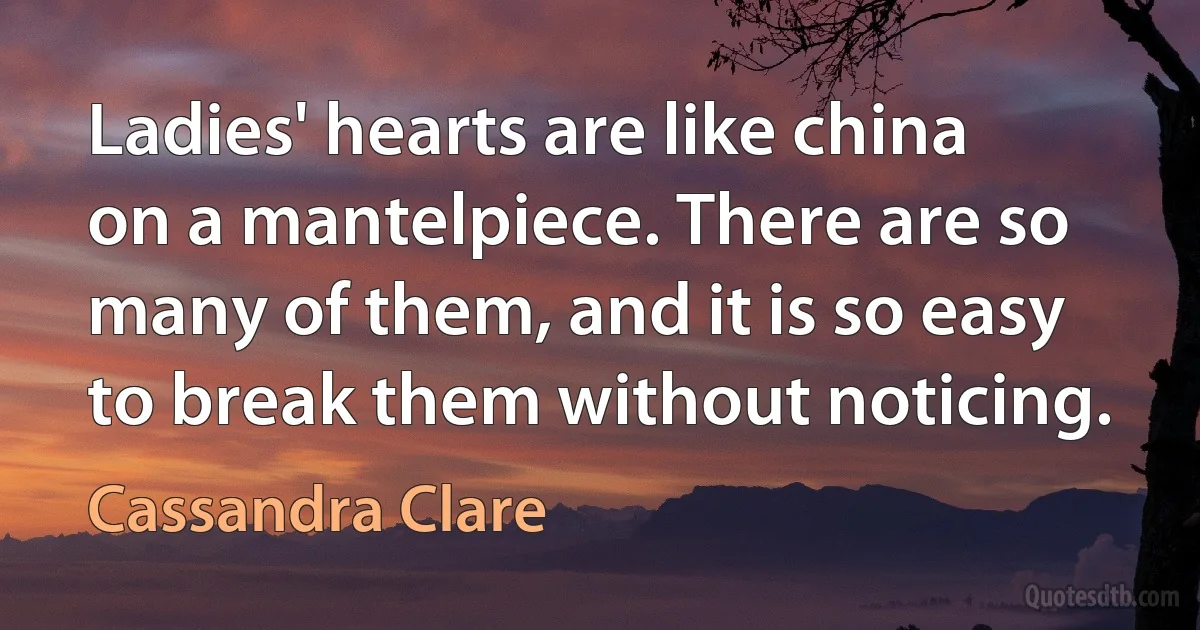 Ladies' hearts are like china on a mantelpiece. There are so many of them, and it is so easy to break them without noticing. (Cassandra Clare)