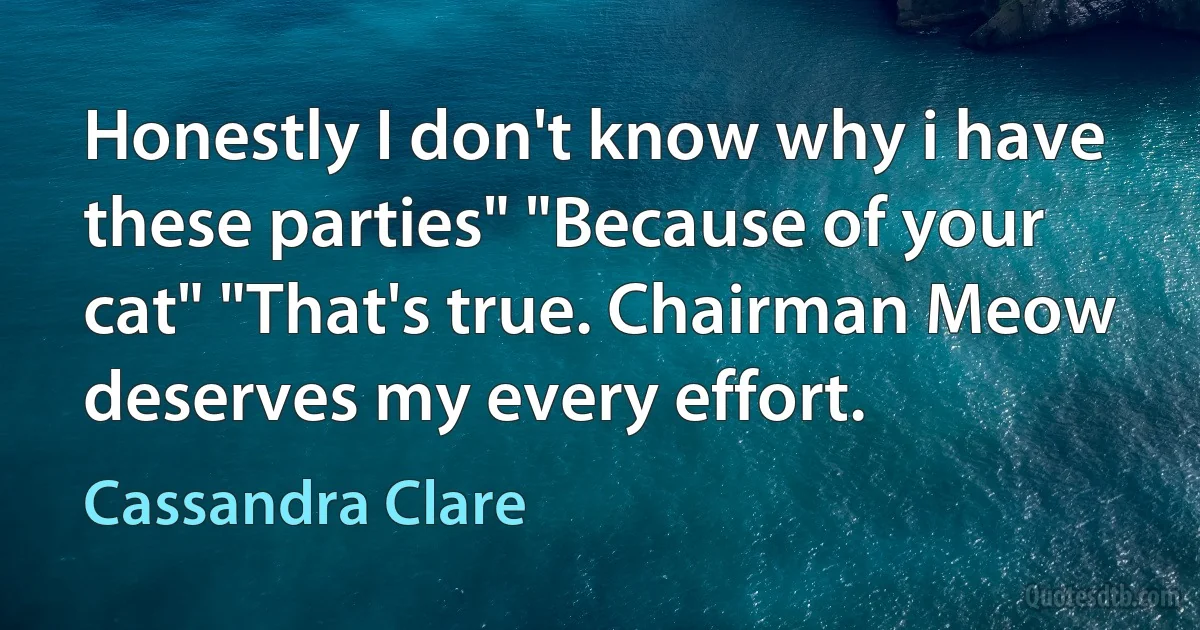 Honestly I don't know why i have these parties" "Because of your cat" "That's true. Chairman Meow deserves my every effort. (Cassandra Clare)