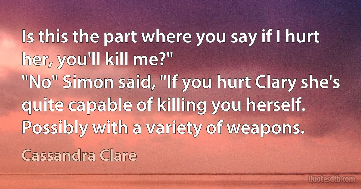 Is this the part where you say if I hurt her, you'll kill me?"
"No" Simon said, "If you hurt Clary she's quite capable of killing you herself. Possibly with a variety of weapons. (Cassandra Clare)