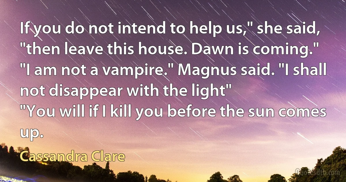 If you do not intend to help us," she said, "then leave this house. Dawn is coming."
"I am not a vampire." Magnus said. "I shall not disappear with the light"
"You will if I kill you before the sun comes up. (Cassandra Clare)