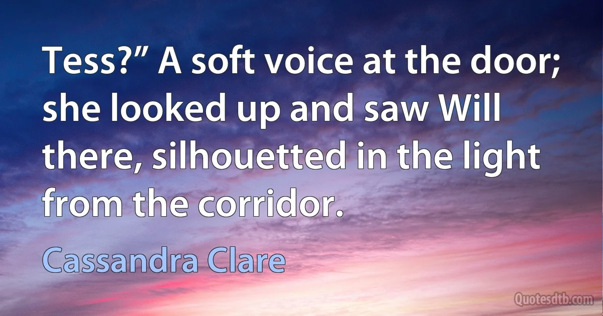 Tess?” A soft voice at the door; she looked up and saw Will there, silhouetted in the light from the corridor. (Cassandra Clare)