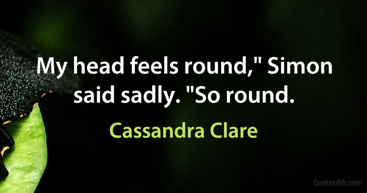 My head feels round," Simon said sadly. "So round. (Cassandra Clare)