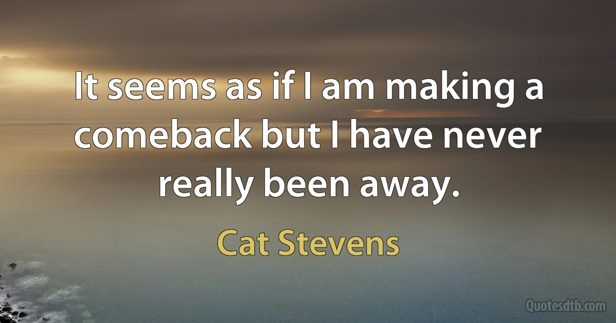 It seems as if I am making a comeback but I have never really been away. (Cat Stevens)