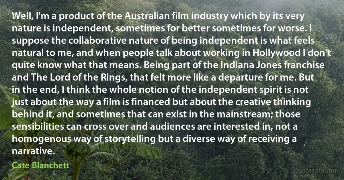 Well, I'm a product of the Australian film industry which by its very nature is independent, sometimes for better sometimes for worse. I suppose the collaborative nature of being independent is what feels natural to me, and when people talk about working in Hollywood I don't quite know what that means. Being part of the Indiana Jones franchise and The Lord of the Rings, that felt more like a departure for me. But in the end, I think the whole notion of the independent spirit is not just about the way a film is financed but about the creative thinking behind it, and sometimes that can exist in the mainstream; those sensibilities can cross over and audiences are interested in, not a homogenous way of storytelling but a diverse way of receiving a narrative. (Cate Blanchett)