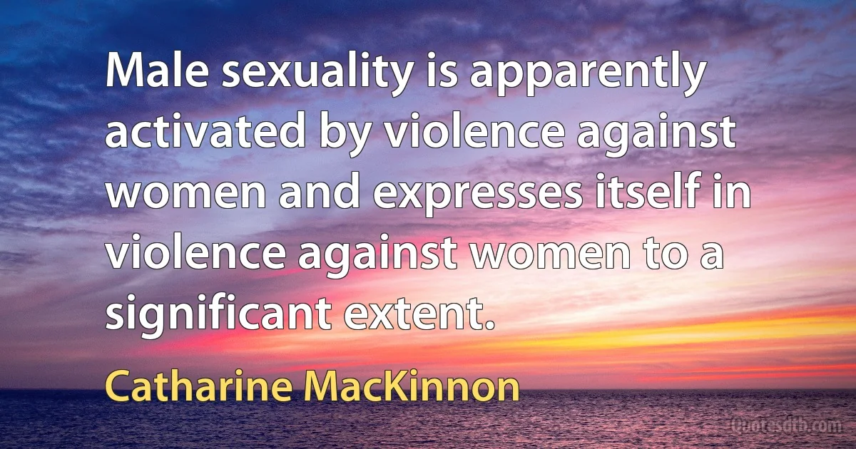 Male sexuality is apparently activated by violence against women and expresses itself in violence against women to a significant extent. (Catharine MacKinnon)