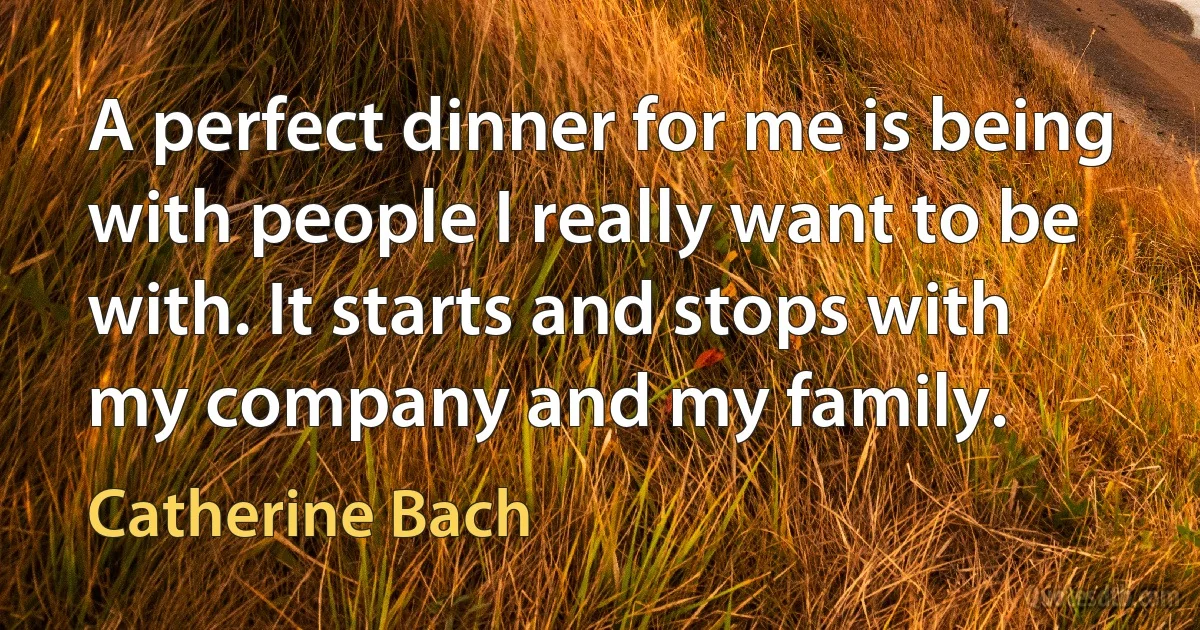 A perfect dinner for me is being with people I really want to be with. It starts and stops with my company and my family. (Catherine Bach)