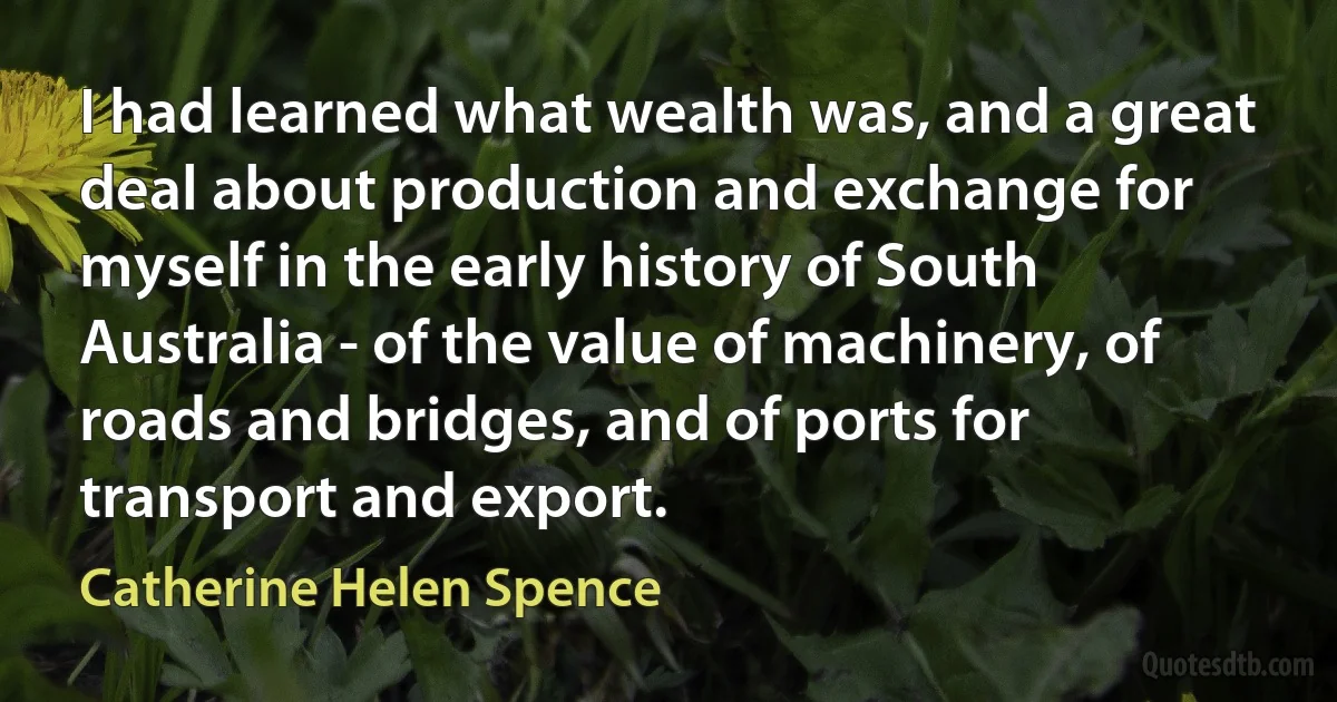 I had learned what wealth was, and a great deal about production and exchange for myself in the early history of South Australia - of the value of machinery, of roads and bridges, and of ports for transport and export. (Catherine Helen Spence)