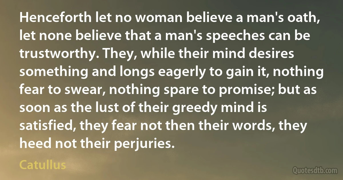 Henceforth let no woman believe a man's oath, let none believe that a man's speeches can be trustworthy. They, while their mind desires something and longs eagerly to gain it, nothing fear to swear, nothing spare to promise; but as soon as the lust of their greedy mind is satisfied, they fear not then their words, they heed not their perjuries. (Catullus)