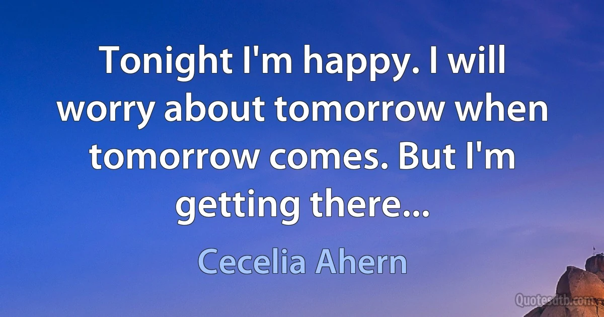 Tonight I'm happy. I will worry about tomorrow when tomorrow comes. But I'm getting there... (Cecelia Ahern)