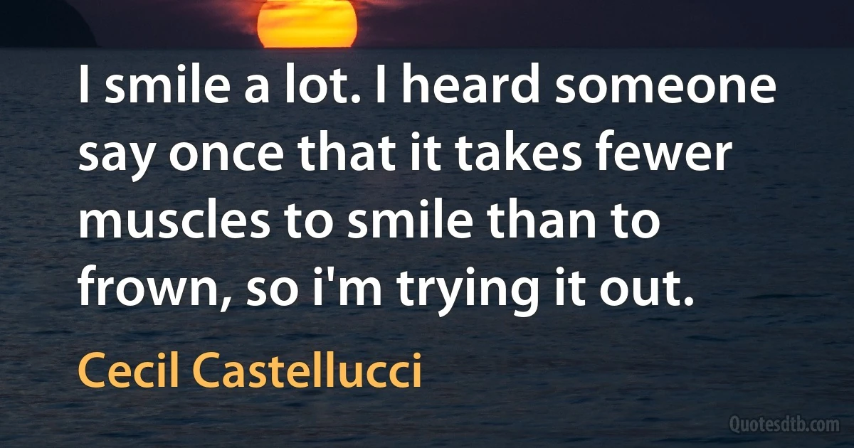 I smile a lot. I heard someone say once that it takes fewer muscles to smile than to frown, so i'm trying it out. (Cecil Castellucci)