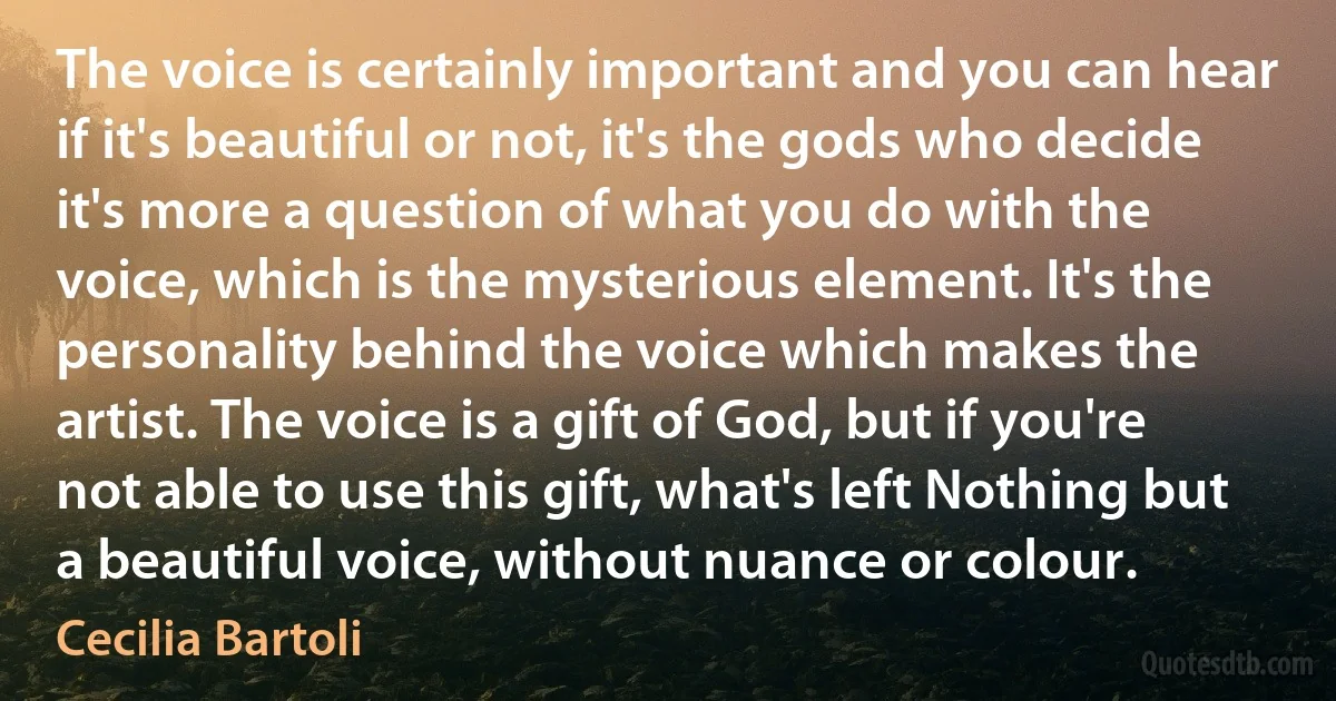 The voice is certainly important and you can hear if it's beautiful or not, it's the gods who decide it's more a question of what you do with the voice, which is the mysterious element. It's the personality behind the voice which makes the artist. The voice is a gift of God, but if you're not able to use this gift, what's left Nothing but a beautiful voice, without nuance or colour. (Cecilia Bartoli)