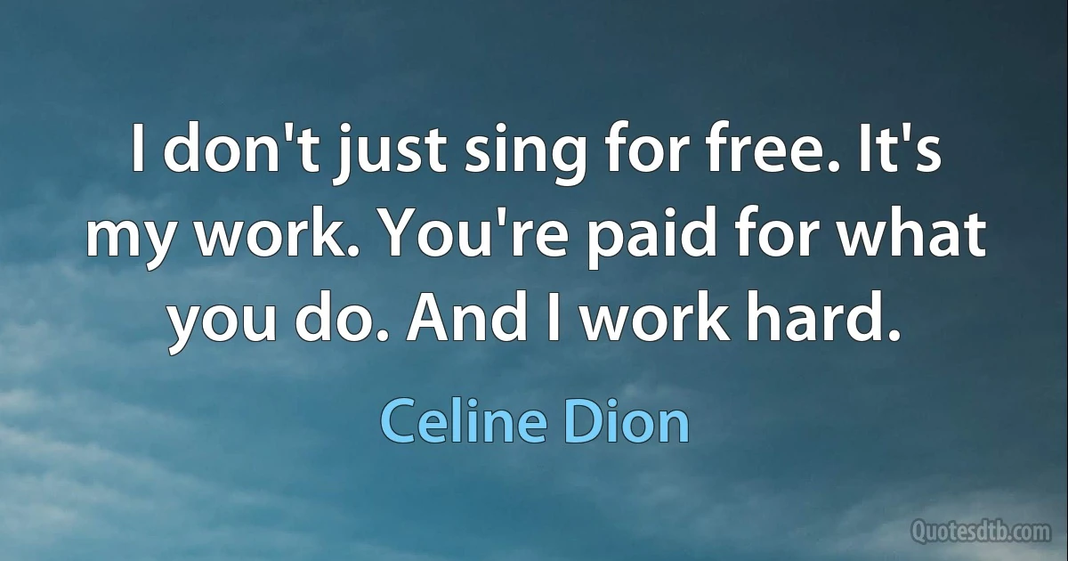 I don't just sing for free. It's my work. You're paid for what you do. And I work hard. (Celine Dion)