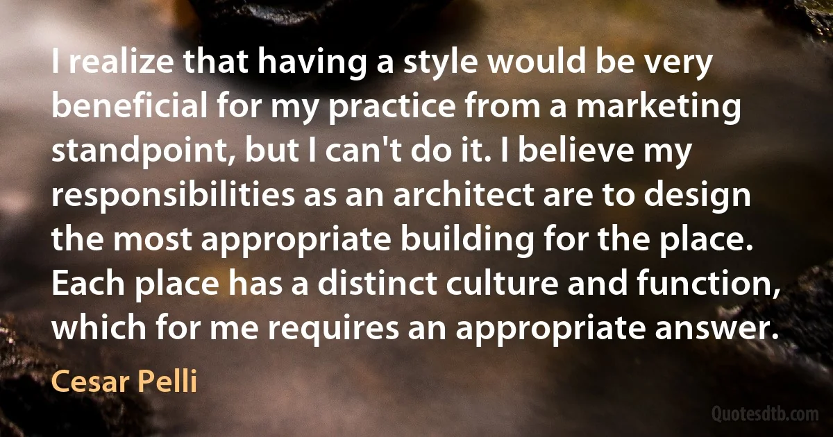 I realize that having a style would be very beneficial for my practice from a marketing standpoint, but I can't do it. I believe my responsibilities as an architect are to design the most appropriate building for the place. Each place has a distinct culture and function, which for me requires an appropriate answer. (Cesar Pelli)