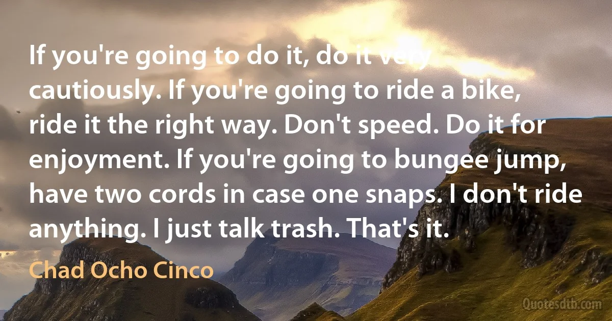 If you're going to do it, do it very cautiously. If you're going to ride a bike, ride it the right way. Don't speed. Do it for enjoyment. If you're going to bungee jump, have two cords in case one snaps. I don't ride anything. I just talk trash. That's it. (Chad Ocho Cinco)