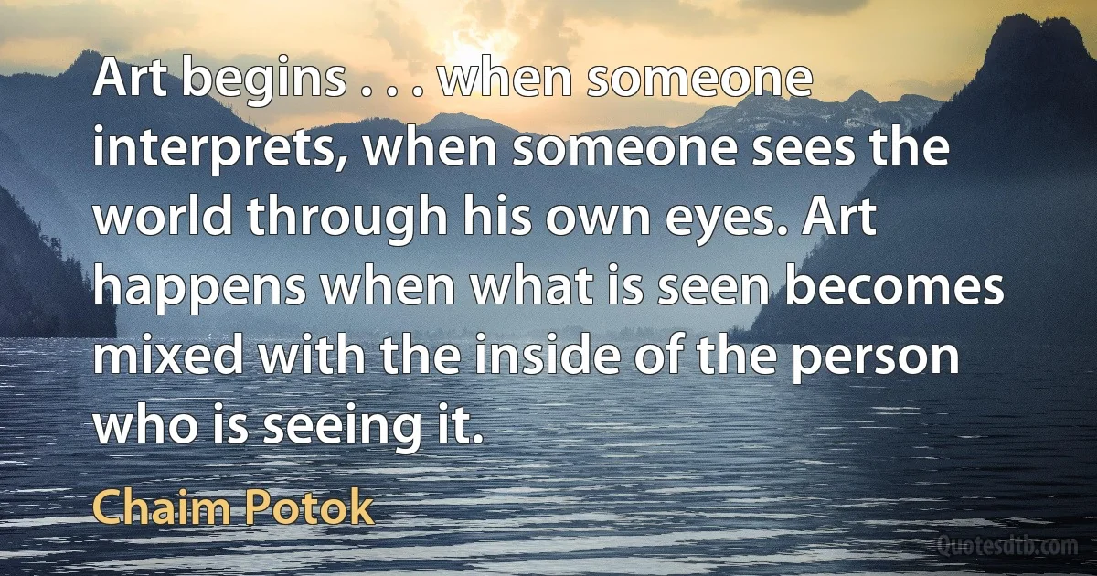 Art begins . . . when someone interprets, when someone sees the world through his own eyes. Art happens when what is seen becomes mixed with the inside of the person who is seeing it. (Chaim Potok)