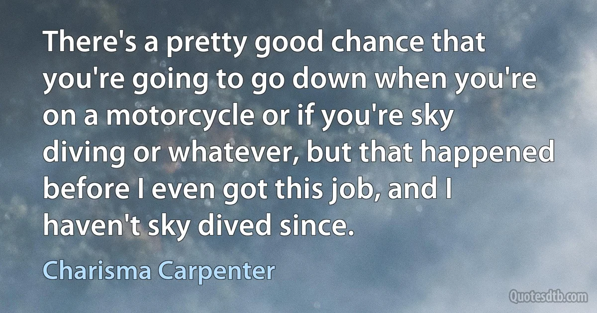 There's a pretty good chance that you're going to go down when you're on a motorcycle or if you're sky diving or whatever, but that happened before I even got this job, and I haven't sky dived since. (Charisma Carpenter)