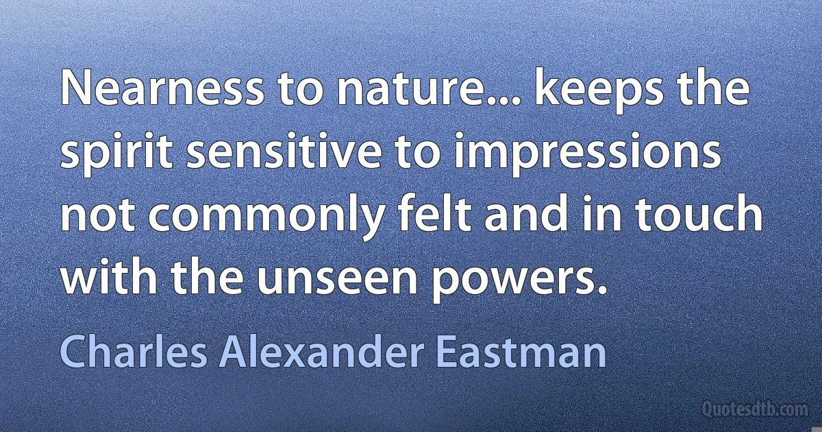 Nearness to nature... keeps the spirit sensitive to impressions not commonly felt and in touch with the unseen powers. (Charles Alexander Eastman)