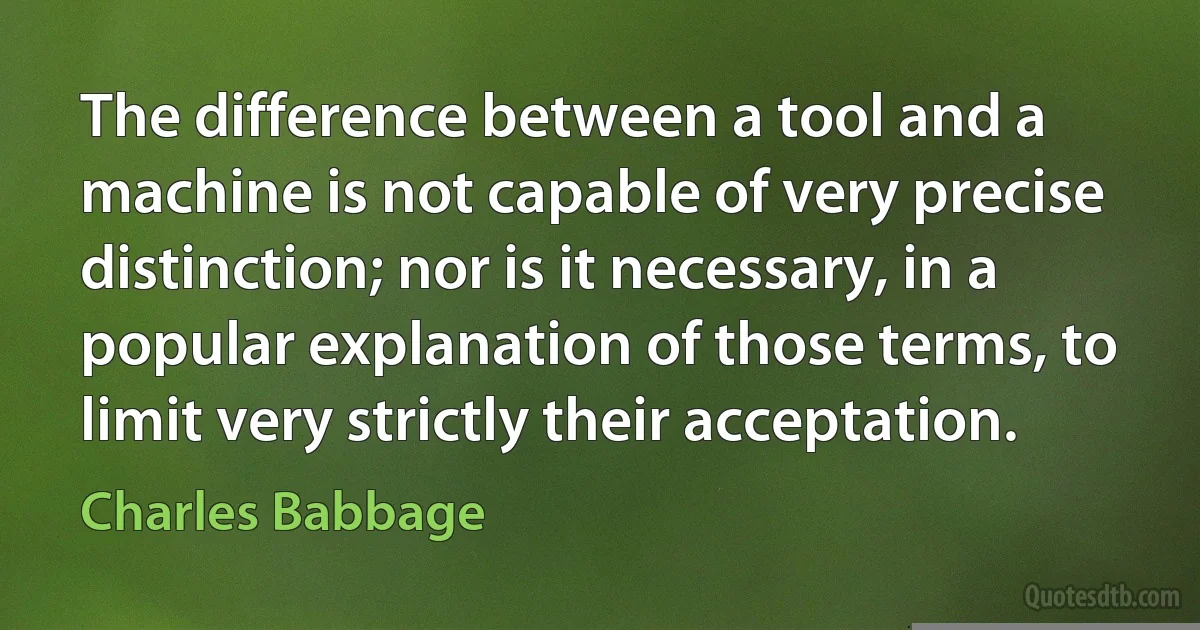 The difference between a tool and a machine is not capable of very precise distinction; nor is it necessary, in a popular explanation of those terms, to limit very strictly their acceptation. (Charles Babbage)