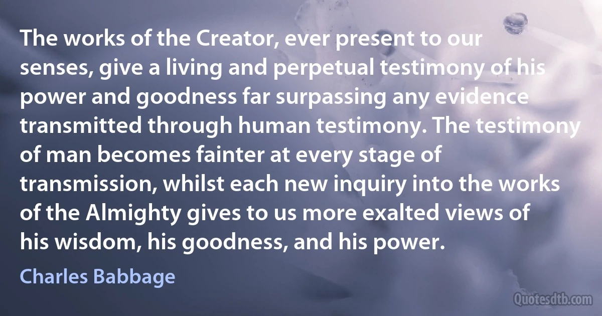 The works of the Creator, ever present to our senses, give a living and perpetual testimony of his power and goodness far surpassing any evidence transmitted through human testimony. The testimony of man becomes fainter at every stage of transmission, whilst each new inquiry into the works of the Almighty gives to us more exalted views of his wisdom, his goodness, and his power. (Charles Babbage)