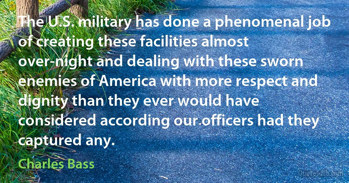 The U.S. military has done a phenomenal job of creating these facilities almost over-night and dealing with these sworn enemies of America with more respect and dignity than they ever would have considered according our officers had they captured any. (Charles Bass)