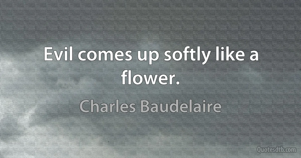 Evil comes up softly like a flower. (Charles Baudelaire)