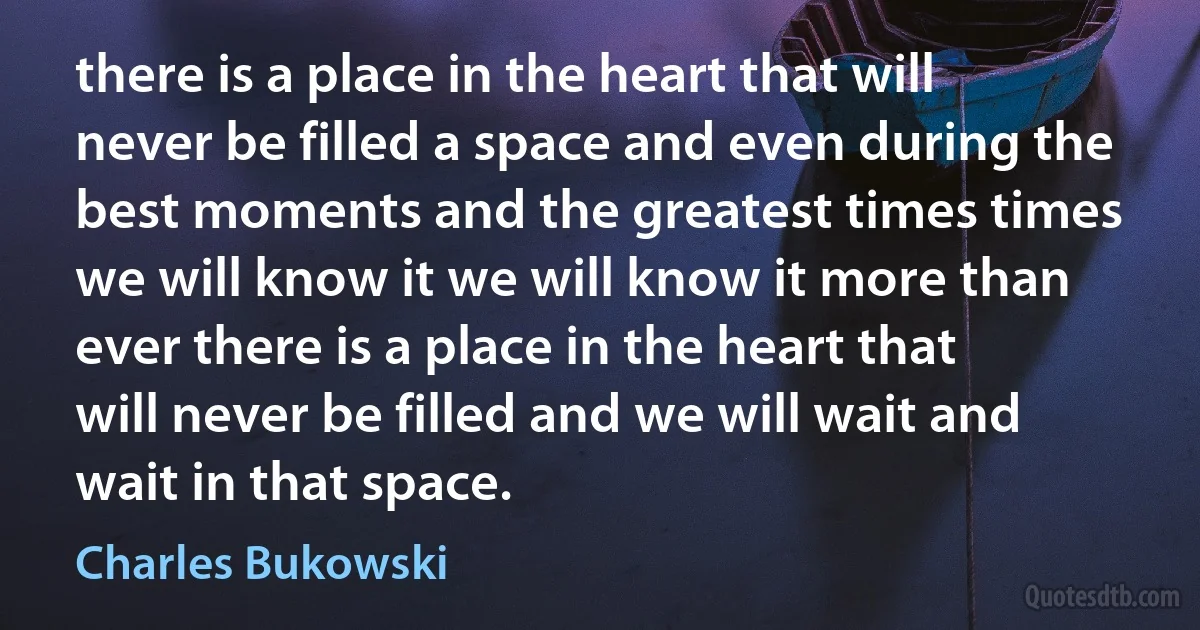 there is a place in the heart that will never be filled a space and even during the best moments and the greatest times times we will know it we will know it more than ever there is a place in the heart that will never be filled and we will wait and wait in that space. (Charles Bukowski)