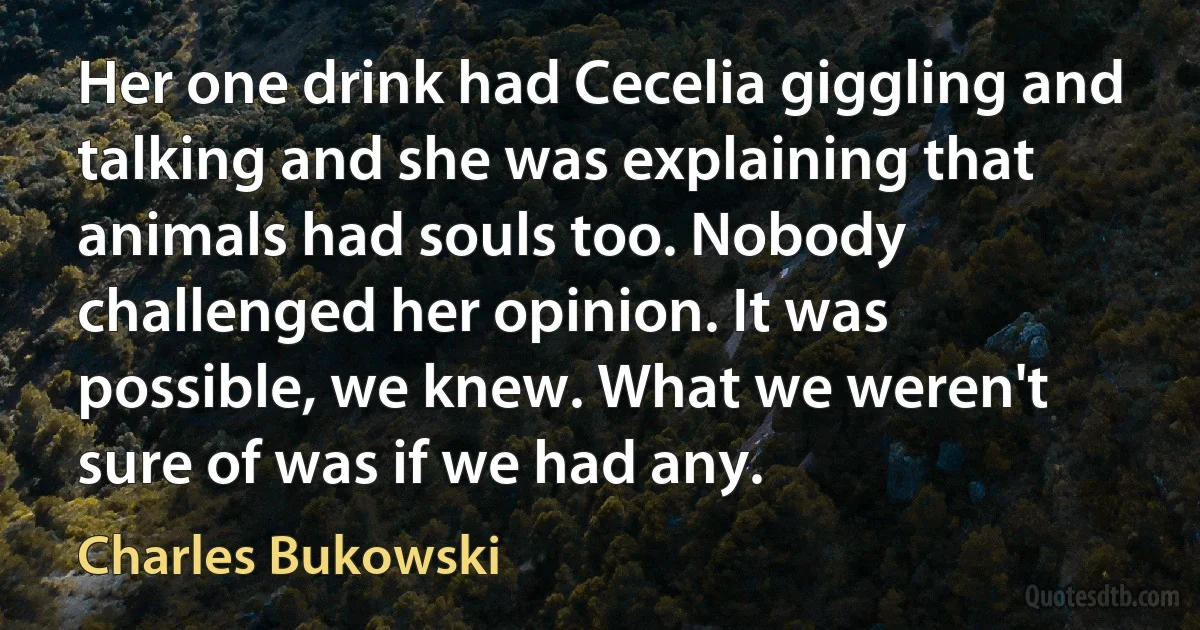 Her one drink had Cecelia giggling and talking and she was explaining that animals had souls too. Nobody challenged her opinion. It was possible, we knew. What we weren't sure of was if we had any. (Charles Bukowski)