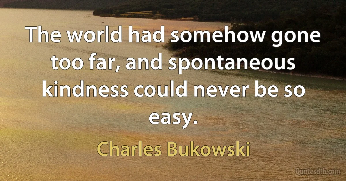 The world had somehow gone too far, and spontaneous kindness could never be so easy. (Charles Bukowski)