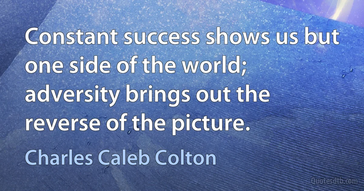 Constant success shows us but one side of the world; adversity brings out the reverse of the picture. (Charles Caleb Colton)