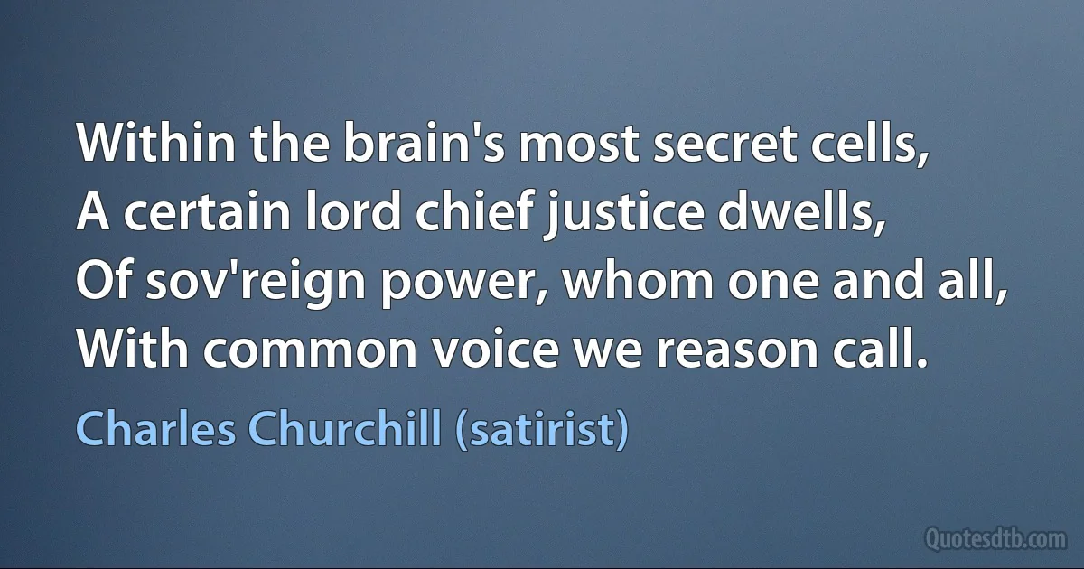 Within the brain's most secret cells,
A certain lord chief justice dwells,
Of sov'reign power, whom one and all,
With common voice we reason call. (Charles Churchill (satirist))