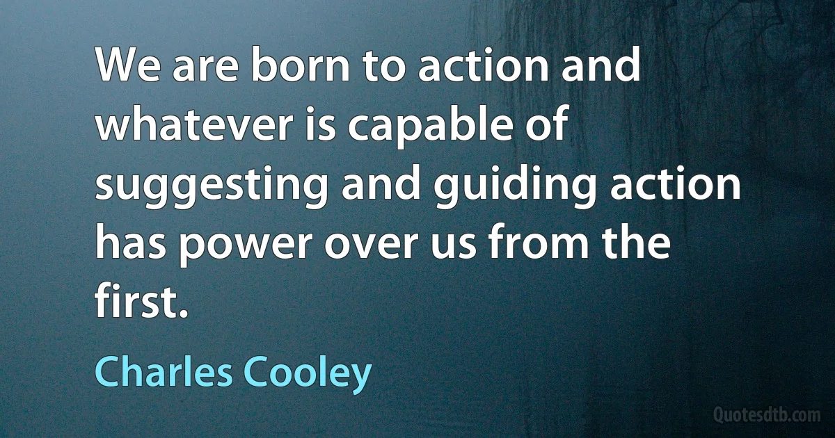 We are born to action and whatever is capable of suggesting and guiding action has power over us from the first. (Charles Cooley)