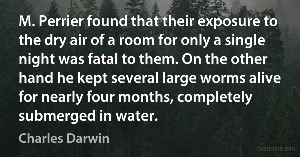 M. Perrier found that their exposure to the dry air of a room for only a single night was fatal to them. On the other hand he kept several large worms alive for nearly four months, completely submerged in water. (Charles Darwin)