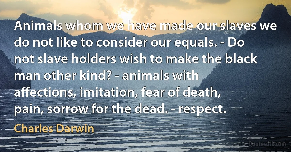 Animals whom we have made our slaves we do not like to consider our equals. - Do not slave holders wish to make the black man other kind? - animals with affections, imitation, fear of death, pain, sorrow for the dead. - respect. (Charles Darwin)