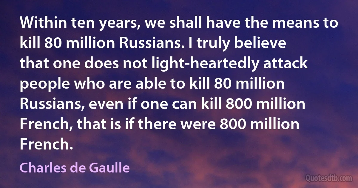 Within ten years, we shall have the means to kill 80 million Russians. I truly believe that one does not light-heartedly attack people who are able to kill 80 million Russians, even if one can kill 800 million French, that is if there were 800 million French. (Charles de Gaulle)