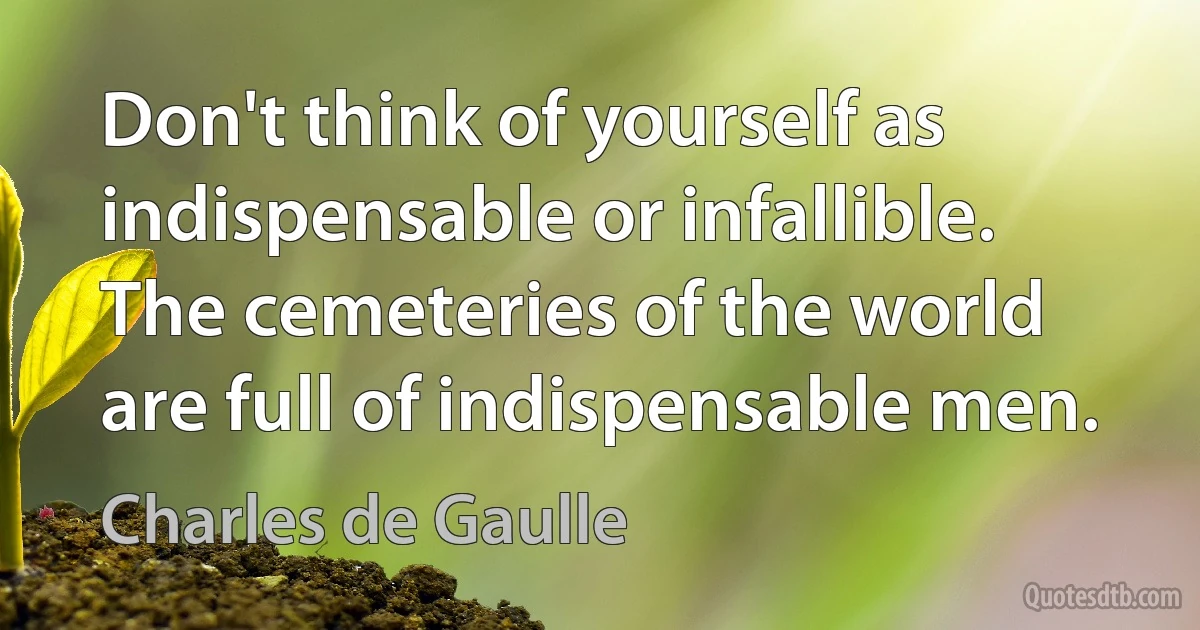 Don't think of yourself as indispensable or infallible. The cemeteries of the world are full of indispensable men. (Charles de Gaulle)