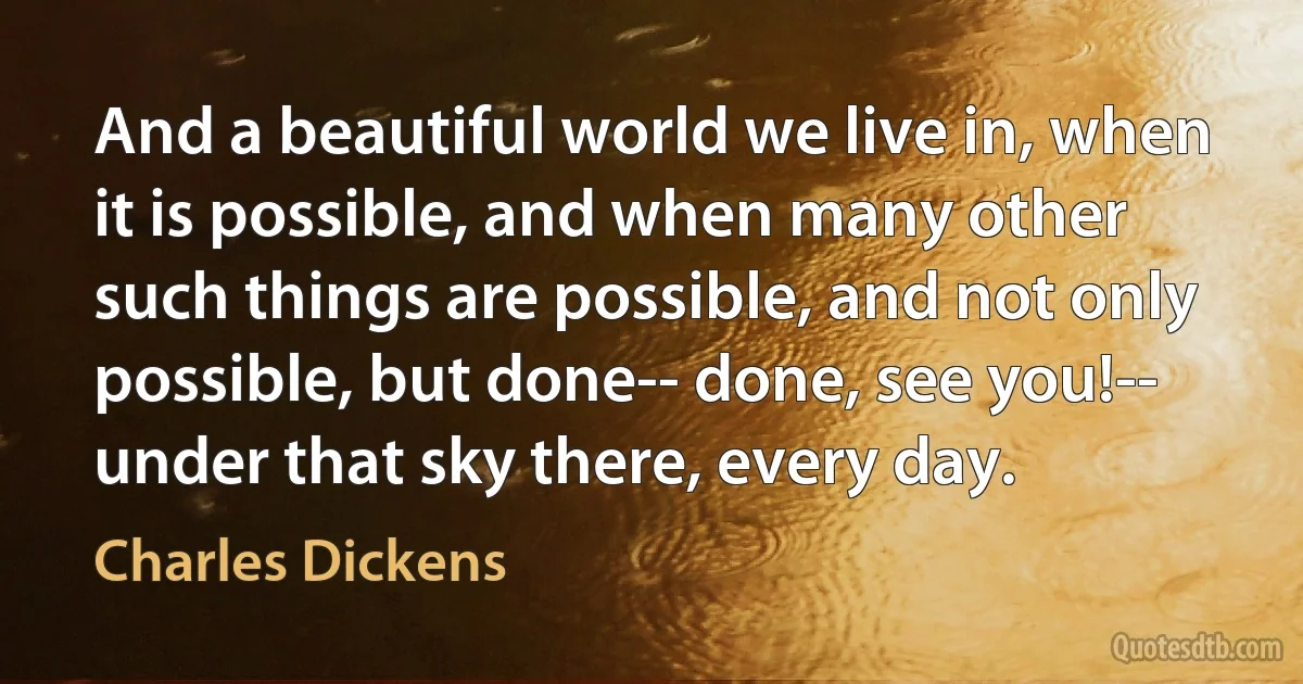 And a beautiful world we live in, when it is possible, and when many other such things are possible, and not only possible, but done-- done, see you!-- under that sky there, every day. (Charles Dickens)