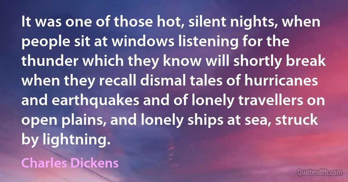 It was one of those hot, silent nights, when people sit at windows listening for the thunder which they know will shortly break when they recall dismal tales of hurricanes and earthquakes and of lonely travellers on open plains, and lonely ships at sea, struck by lightning. (Charles Dickens)