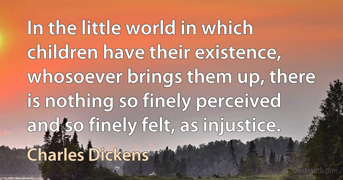 In the little world in which children have their existence, whosoever brings them up, there is nothing so finely perceived and so finely felt, as injustice. (Charles Dickens)