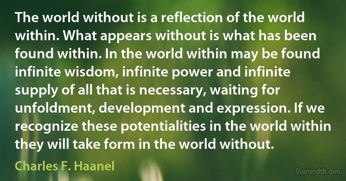 The world without is a reflection of the world within. What appears without is what has been found within. In the world within may be found infinite wisdom, infinite power and infinite supply of all that is necessary, waiting for unfoldment, development and expression. If we recognize these potentialities in the world within they will take form in the world without. (Charles F. Haanel)