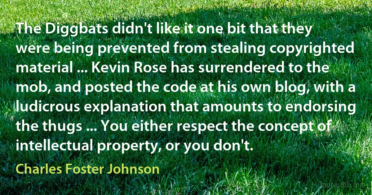 The Diggbats didn't like it one bit that they were being prevented from stealing copyrighted material ... Kevin Rose has surrendered to the mob, and posted the code at his own blog, with a ludicrous explanation that amounts to endorsing the thugs ... You either respect the concept of intellectual property, or you don't. (Charles Foster Johnson)