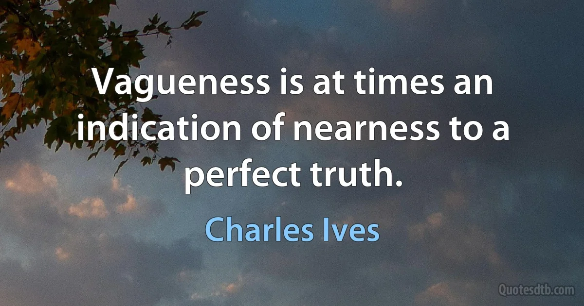 Vagueness is at times an indication of nearness to a perfect truth. (Charles Ives)