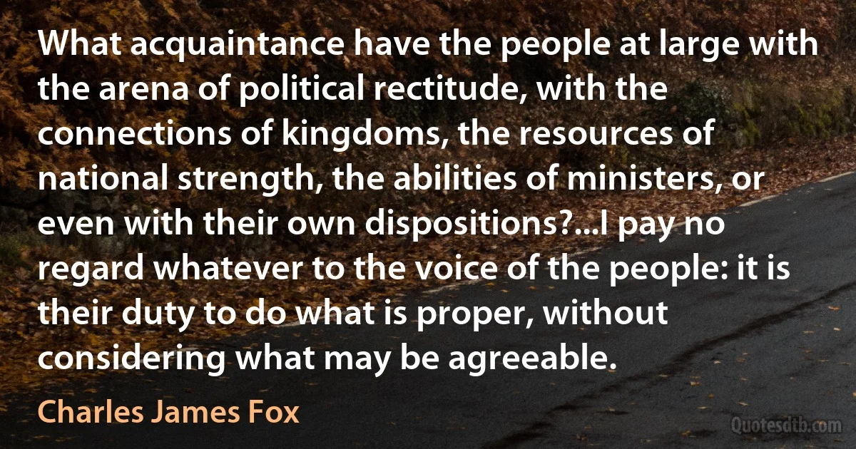 What acquaintance have the people at large with the arena of political rectitude, with the connections of kingdoms, the resources of national strength, the abilities of ministers, or even with their own dispositions?...I pay no regard whatever to the voice of the people: it is their duty to do what is proper, without considering what may be agreeable. (Charles James Fox)