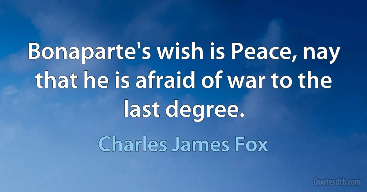 Bonaparte's wish is Peace, nay that he is afraid of war to the last degree. (Charles James Fox)