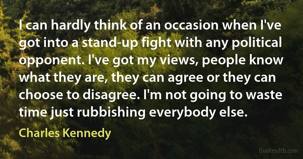 I can hardly think of an occasion when I've got into a stand-up fight with any political opponent. I've got my views, people know what they are, they can agree or they can choose to disagree. I'm not going to waste time just rubbishing everybody else. (Charles Kennedy)