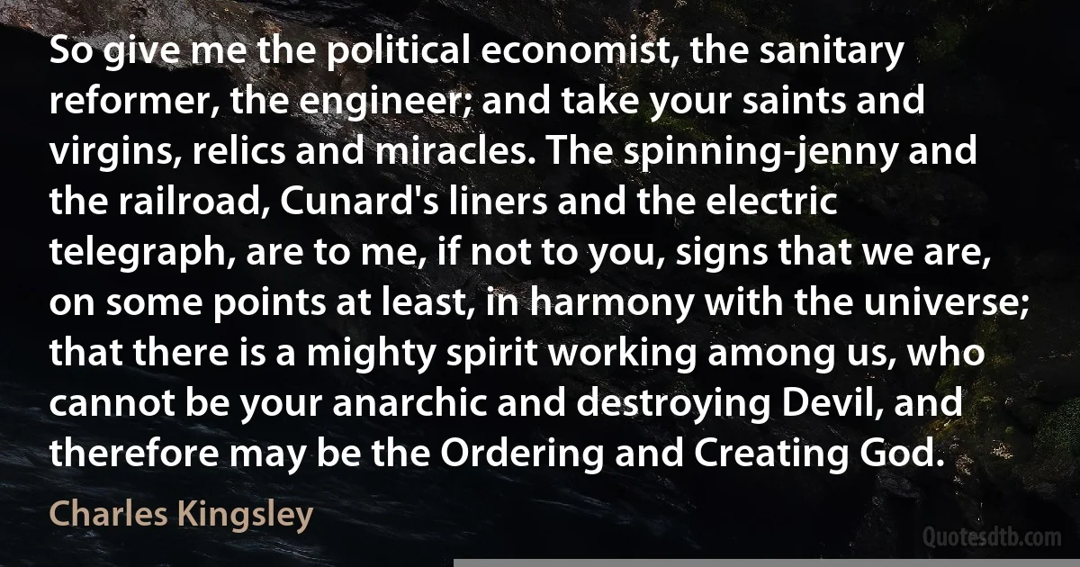 So give me the political economist, the sanitary reformer, the engineer; and take your saints and virgins, relics and miracles. The spinning-jenny and the railroad, Cunard's liners and the electric telegraph, are to me, if not to you, signs that we are, on some points at least, in harmony with the universe; that there is a mighty spirit working among us, who cannot be your anarchic and destroying Devil, and therefore may be the Ordering and Creating God. (Charles Kingsley)