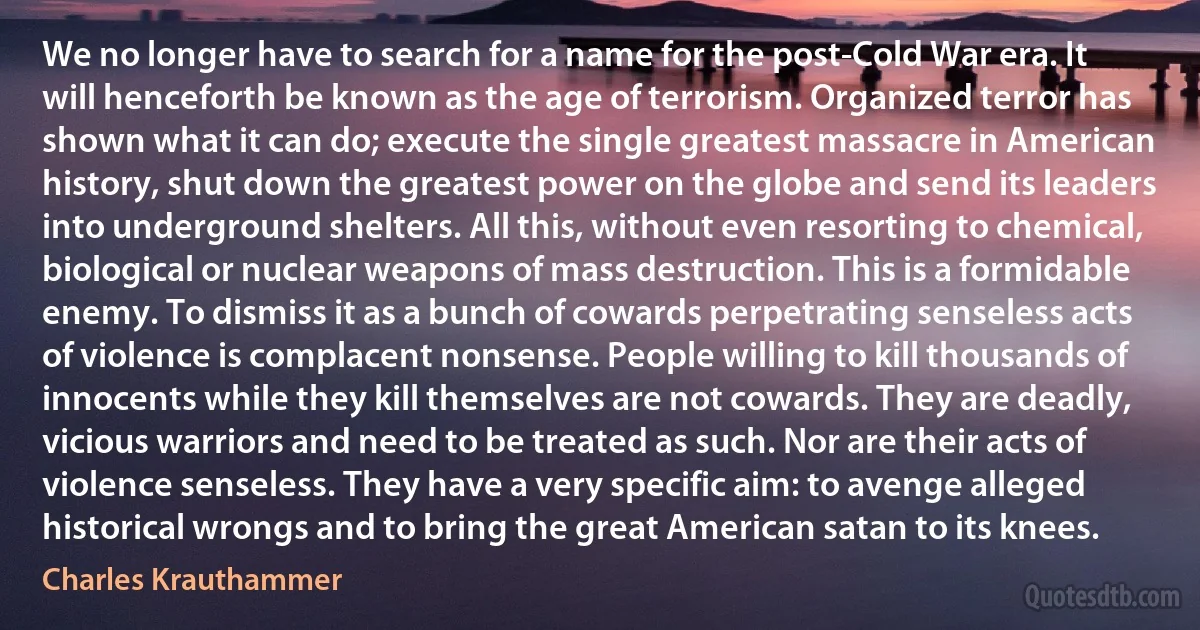 We no longer have to search for a name for the post-Cold War era. It will henceforth be known as the age of terrorism. Organized terror has shown what it can do; execute the single greatest massacre in American history, shut down the greatest power on the globe and send its leaders into underground shelters. All this, without even resorting to chemical, biological or nuclear weapons of mass destruction. This is a formidable enemy. To dismiss it as a bunch of cowards perpetrating senseless acts of violence is complacent nonsense. People willing to kill thousands of innocents while they kill themselves are not cowards. They are deadly, vicious warriors and need to be treated as such. Nor are their acts of violence senseless. They have a very specific aim: to avenge alleged historical wrongs and to bring the great American satan to its knees. (Charles Krauthammer)