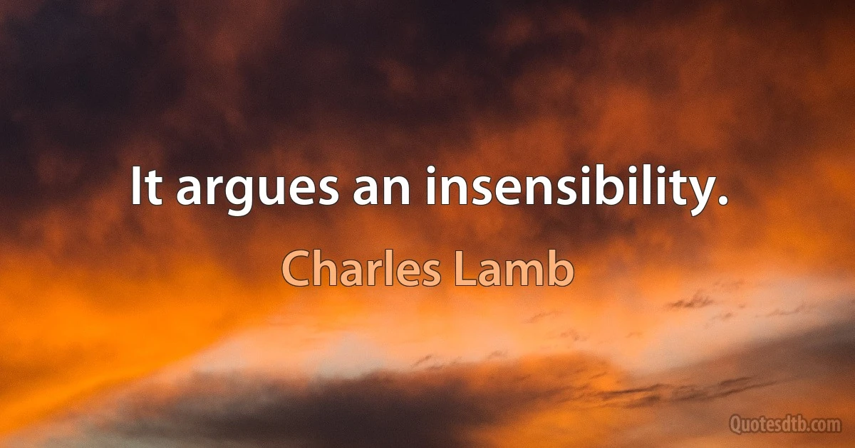 It argues an insensibility. (Charles Lamb)