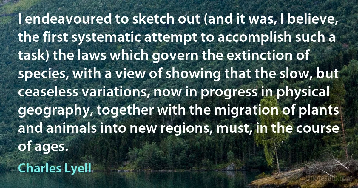 I endeavoured to sketch out (and it was, I believe, the first systematic attempt to accomplish such a task) the laws which govern the extinction of species, with a view of showing that the slow, but ceaseless variations, now in progress in physical geography, together with the migration of plants and animals into new regions, must, in the course of ages. (Charles Lyell)