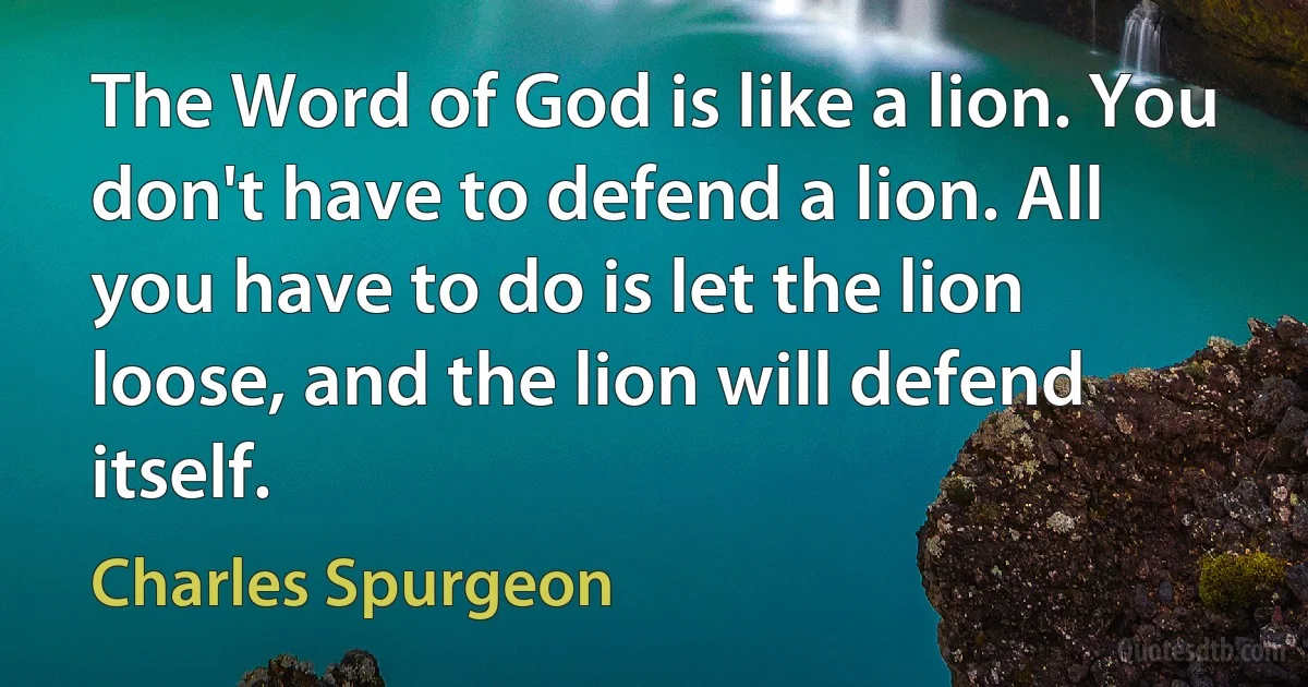 The Word of God is like a lion. You don't have to defend a lion. All you have to do is let the lion loose, and the lion will defend itself. (Charles Spurgeon)